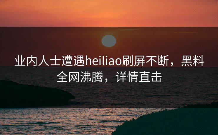 业内人士遭遇heiliao刷屏不断,黑料全网沸腾,详情直击