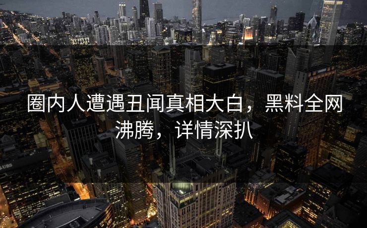 圈内人遭遇丑闻真相大白，黑料全网沸腾，详情深扒