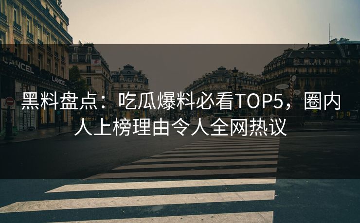 黑料盘点：吃瓜爆料必看TOP5，圈内人上榜理由令人全网热议