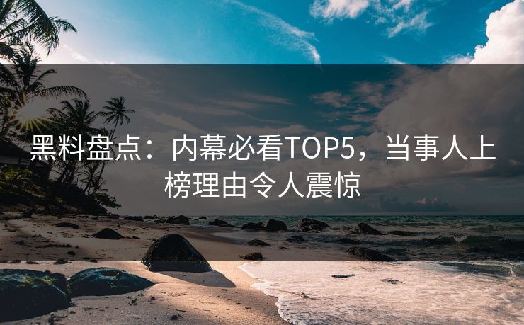 黑料盘点：内幕必看TOP5，当事人上榜理由令人震惊