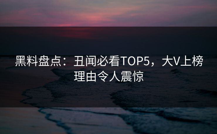 黑料盘点：丑闻必看TOP5，大V上榜理由令人震惊