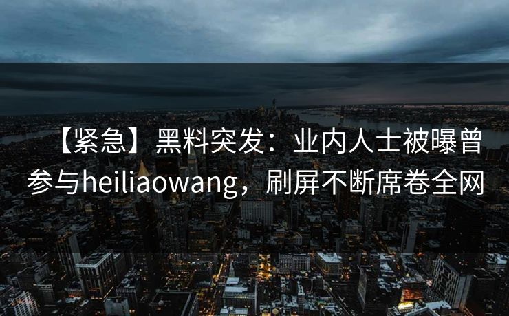 【紧急】黑料突发：业内人士被曝曾参与heiliaowang，刷屏不断席卷全网
