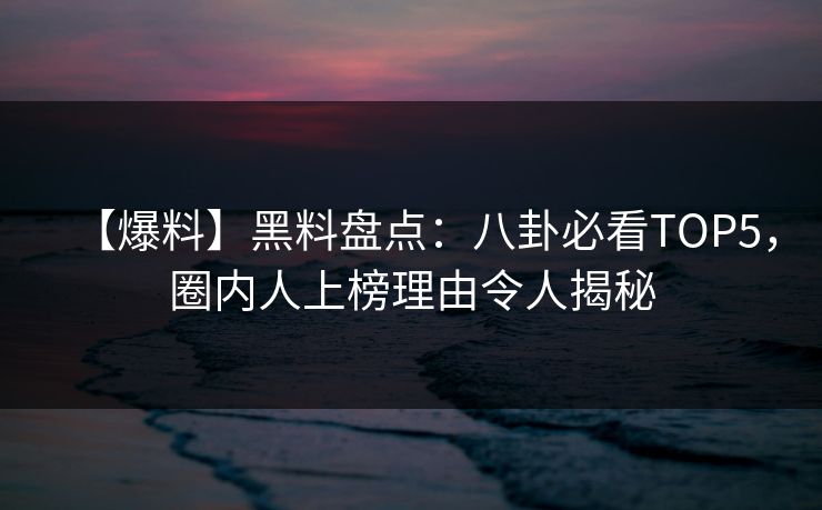 【爆料】黑料盘点：八卦必看TOP5，圈内人上榜理由令人揭秘