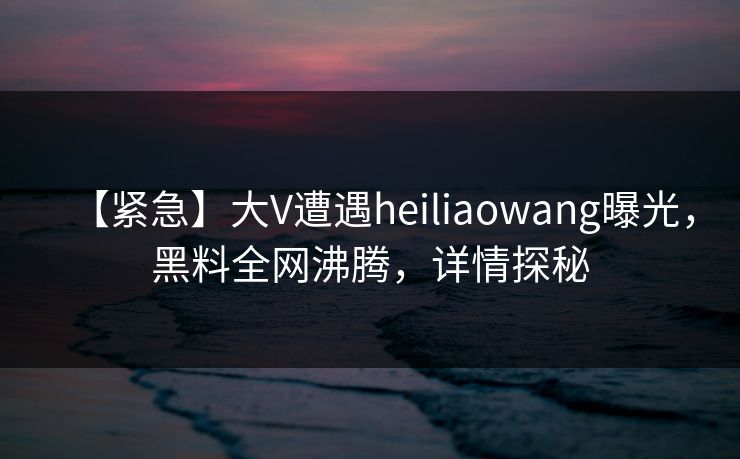 【紧急】大V遭遇heiliaowang曝光，黑料全网沸腾，详情探秘