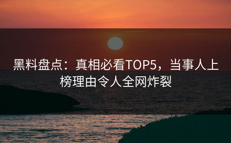 黑料盘点：真相必看TOP5，当事人上榜理由令人全网炸裂