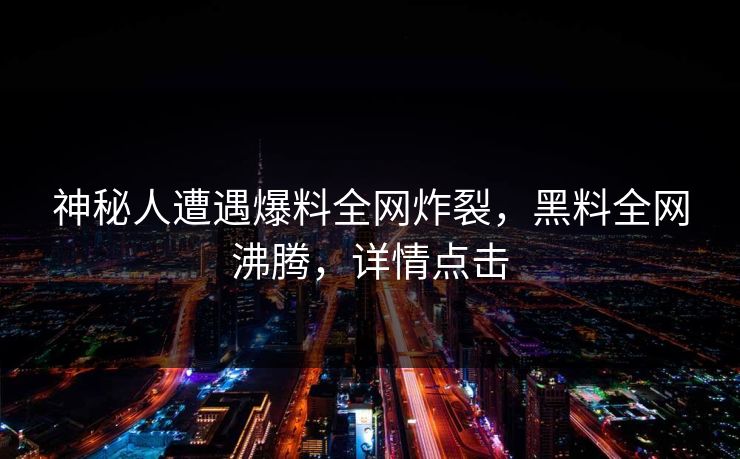 神秘人遭遇爆料全网炸裂，黑料全网沸腾，详情点击