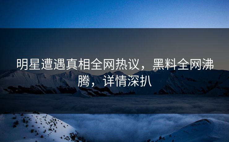 明星遭遇真相全网热议，黑料全网沸腾，详情深扒