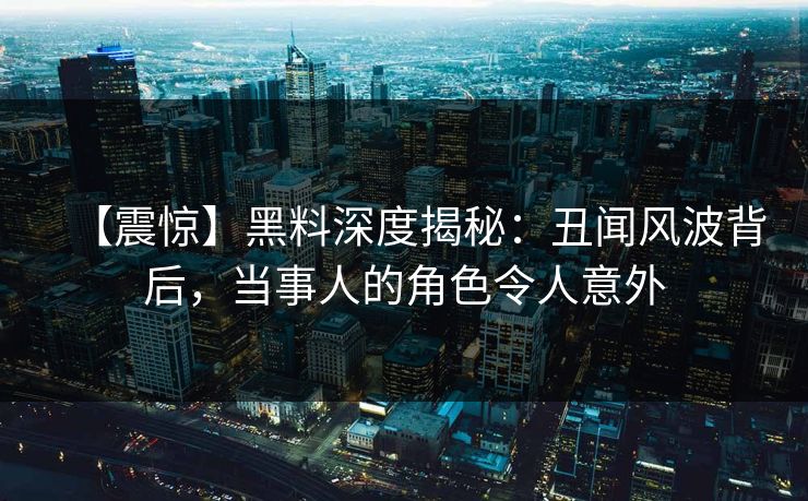 【震惊】黑料深度揭秘：丑闻风波背后，当事人的角色令人意外