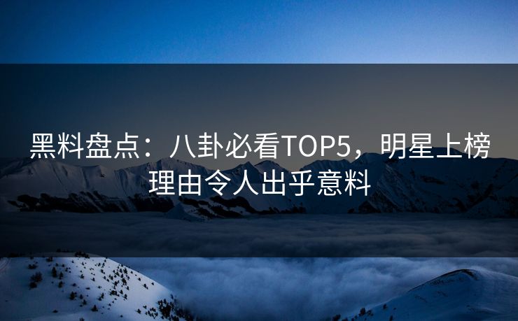黑料盘点：八卦必看TOP5，明星上榜理由令人出乎意料