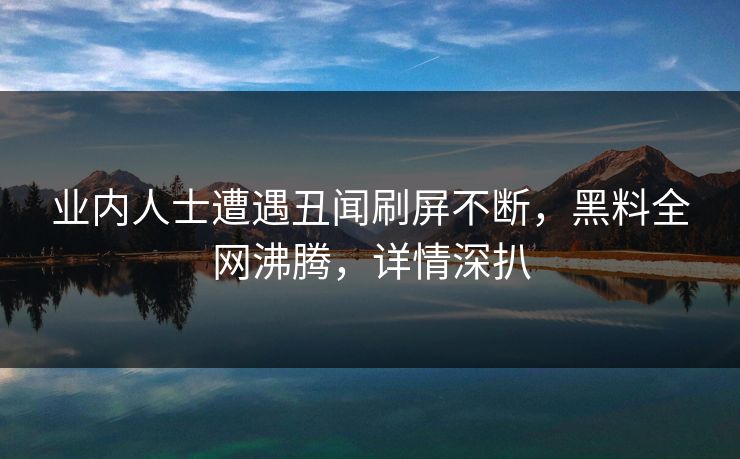 业内人士遭遇丑闻刷屏不断，黑料全网沸腾，详情深扒