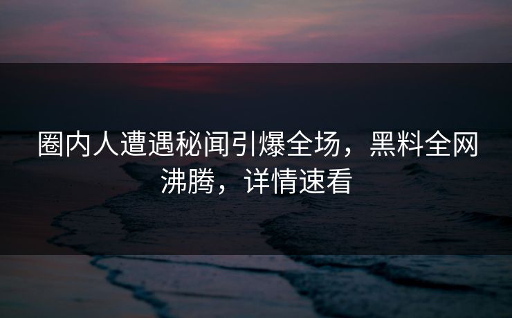 圈内人遭遇秘闻引爆全场，黑料全网沸腾，详情速看