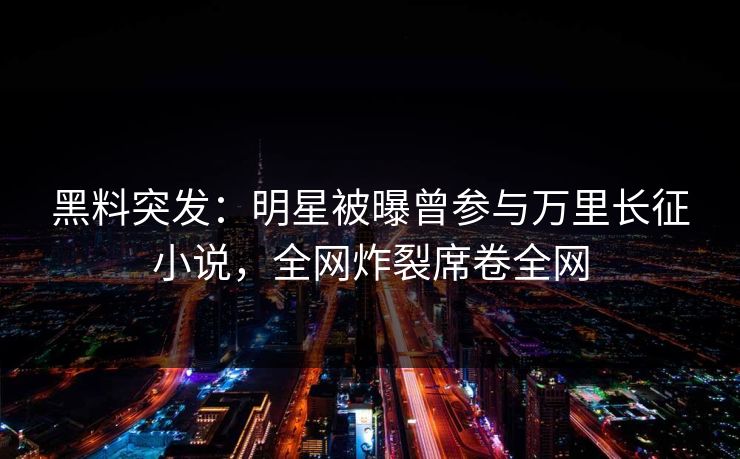 黑料突发：明星被曝曾参与万里长征小说，全网炸裂席卷全网