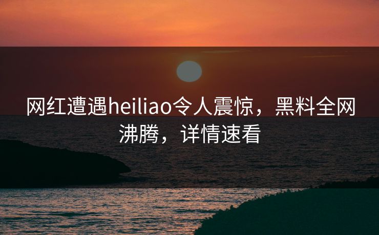 网红遭遇heiliao令人震惊，黑料全网沸腾，详情速看