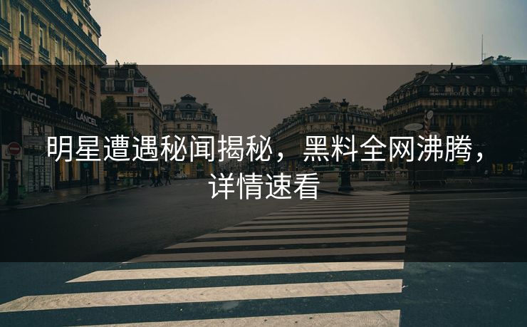 明星遭遇秘闻揭秘，黑料全网沸腾，详情速看