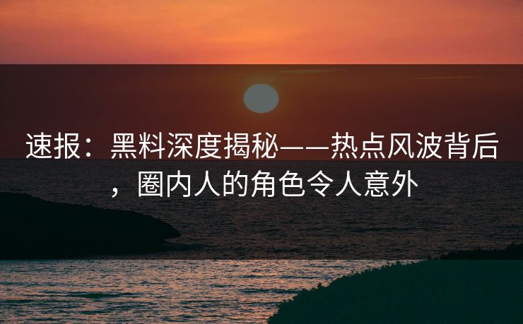 速报：黑料深度揭秘——热点风波背后，圈内人的角色令人意外