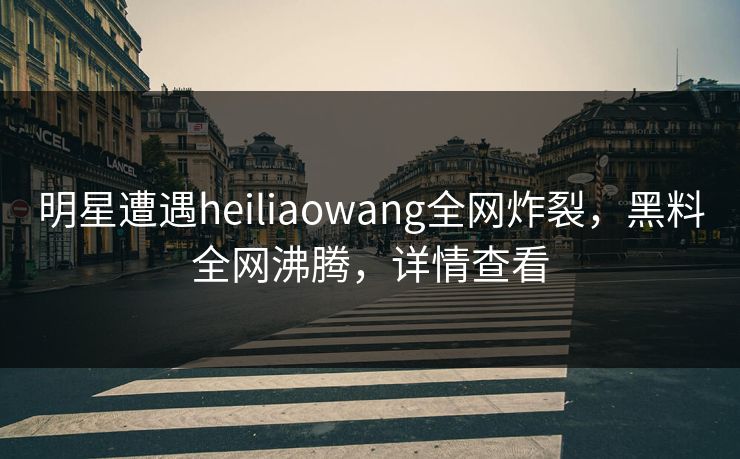 明星遭遇heiliaowang全网炸裂，黑料全网沸腾，详情查看