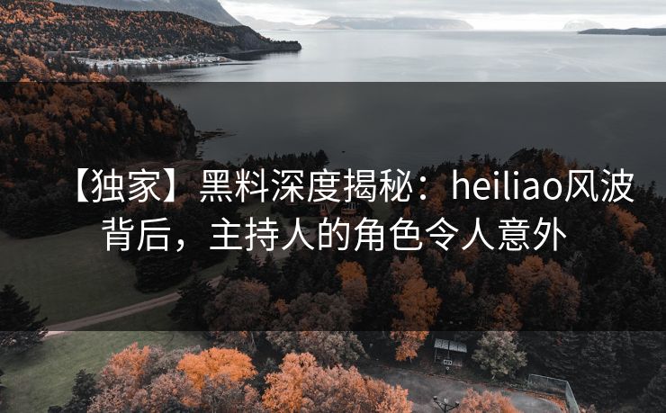 【独家】黑料深度揭秘：heiliao风波背后，主持人的角色令人意外