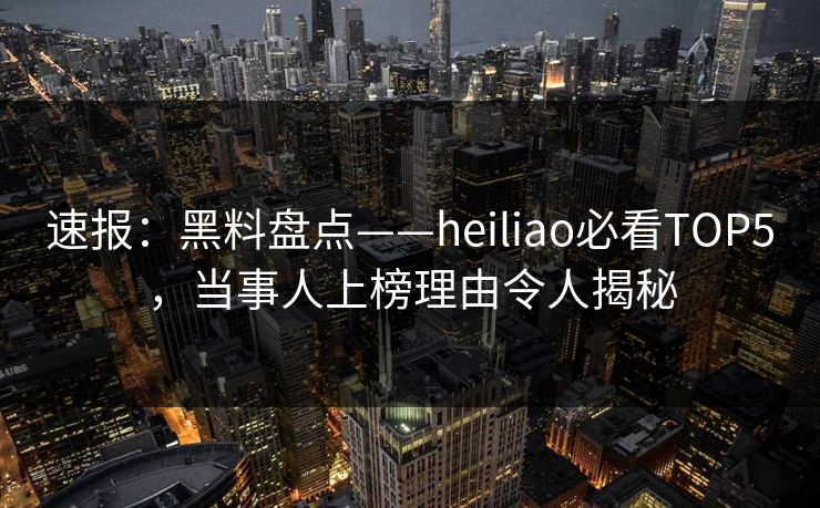 速报：黑料盘点——heiliao必看TOP5，当事人上榜理由令人揭秘