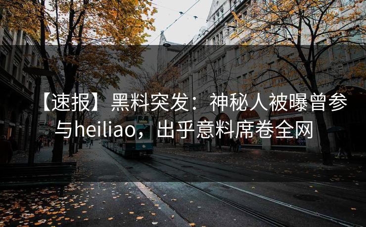 【速报】黑料突发：神秘人被曝曾参与heiliao，出乎意料席卷全网