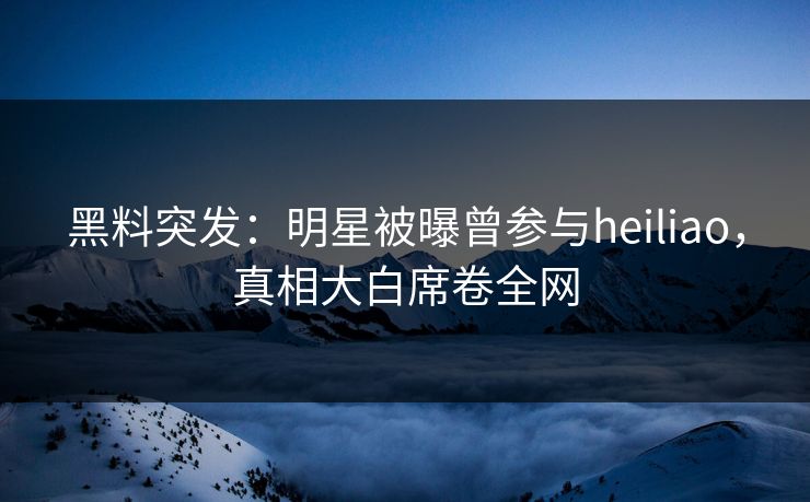 黑料突发：明星被曝曾参与heiliao，真相大白席卷全网