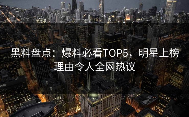 黑料盘点：爆料必看TOP5，明星上榜理由令人全网热议