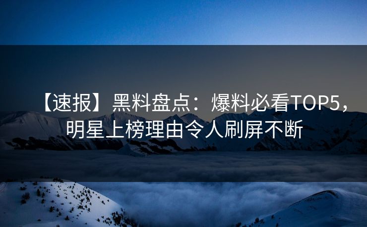 【速报】黑料盘点：爆料必看TOP5，明星上榜理由令人刷屏不断