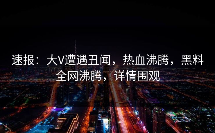 速报：大V遭遇丑闻，热血沸腾，黑料全网沸腾，详情围观
