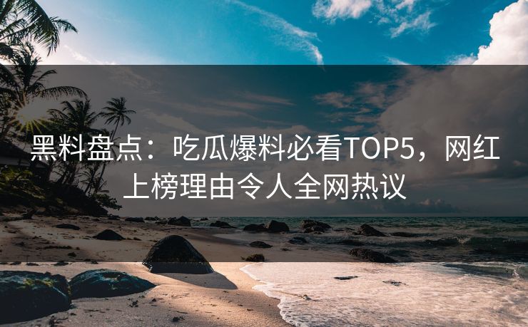黑料盘点：吃瓜爆料必看TOP5，网红上榜理由令人全网热议