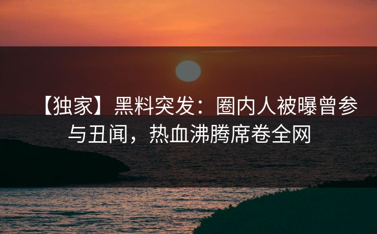 【独家】黑料突发：圈内人被曝曾参与丑闻，热血沸腾席卷全网