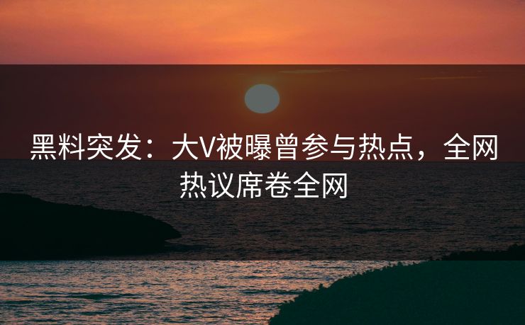 黑料突发：大V被曝曾参与热点，全网热议席卷全网