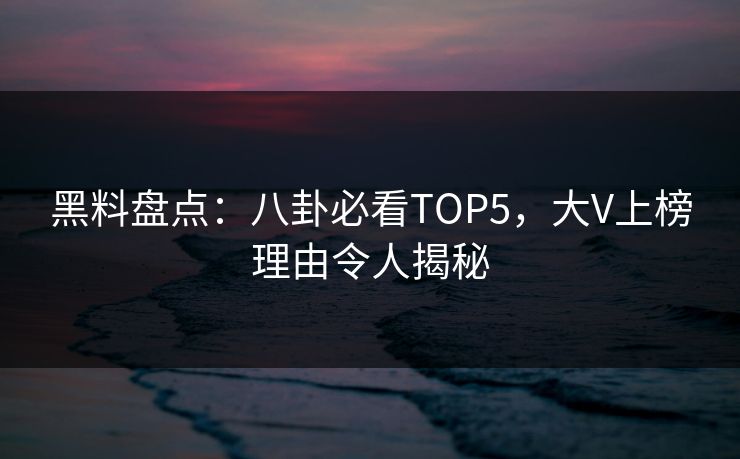 黑料盘点：八卦必看TOP5，大V上榜理由令人揭秘