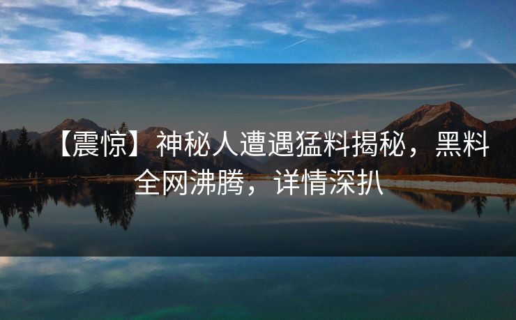 【震惊】神秘人遭遇猛料揭秘，黑料全网沸腾，详情深扒