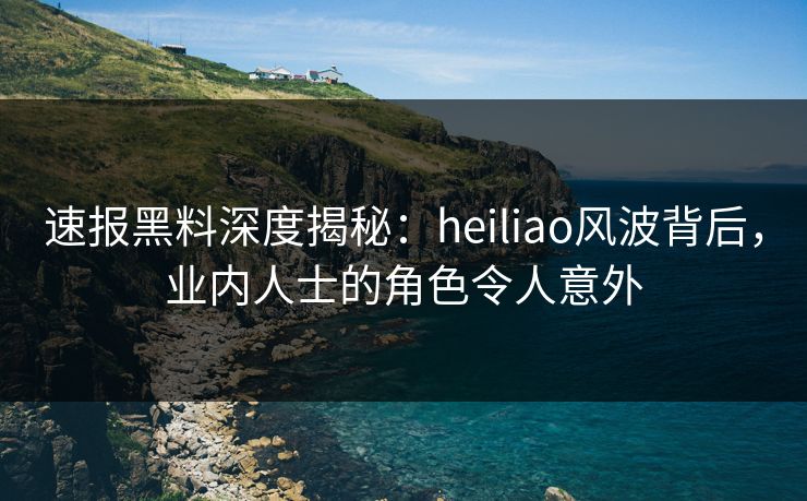 速报黑料深度揭秘：heiliao风波背后，业内人士的角色令人意外