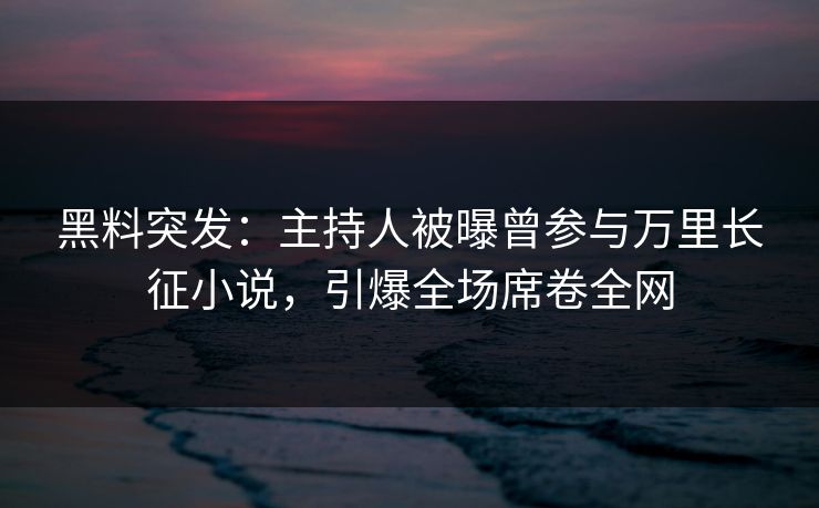 黑料突发：主持人被曝曾参与万里长征小说，引爆全场席卷全网