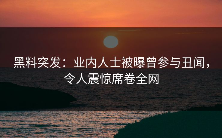 黑料突发：业内人士被曝曾参与丑闻，令人震惊席卷全网