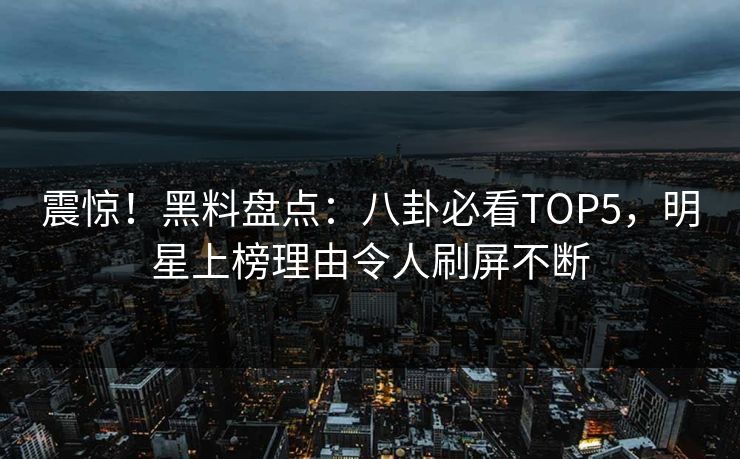 震惊！黑料盘点：八卦必看TOP5，明星上榜理由令人刷屏不断