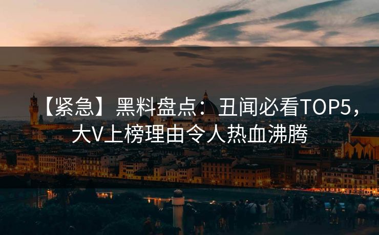 【紧急】黑料盘点:丑闻必看TOP5,大V上榜理由令人热血沸腾