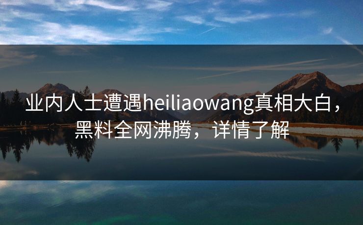 业内人士遭遇heiliaowang真相大白，黑料全网沸腾，详情了解