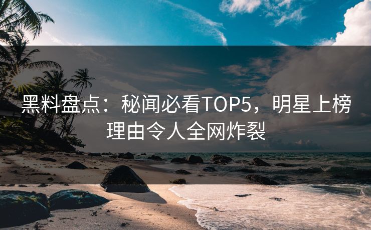 黑料盘点：秘闻必看TOP5，明星上榜理由令人全网炸裂