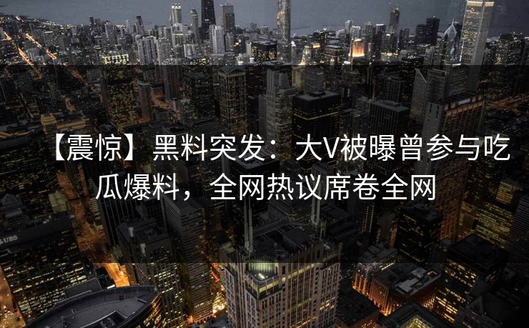 【震惊】黑料突发：大V被曝曾参与吃瓜爆料，全网热议席卷全网