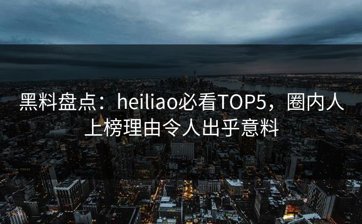 黑料盘点：heiliao必看TOP5，圈内人上榜理由令人出乎意料