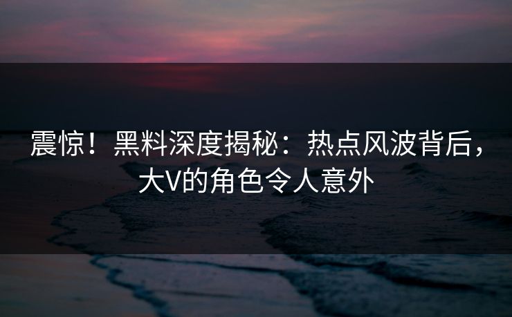 震惊！黑料深度揭秘：热点风波背后，大V的角色令人意外