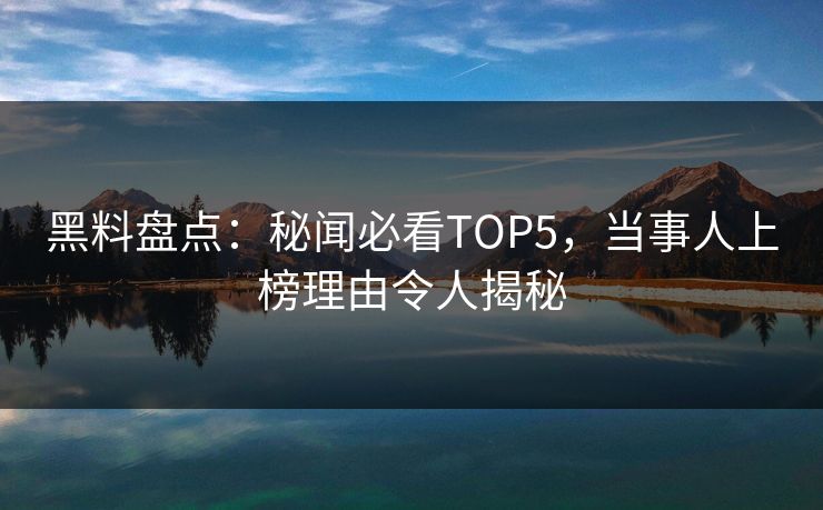 黑料盘点：秘闻必看TOP5，当事人上榜理由令人揭秘