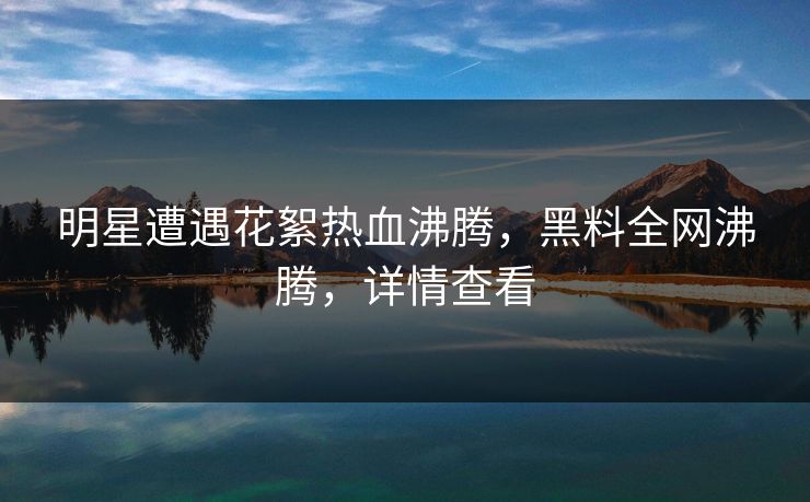 明星遭遇花絮热血沸腾,黑料全网沸腾,详情查看