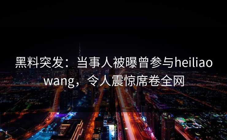 黑料突发：当事人被曝曾参与heiliaowang，令人震惊席卷全网