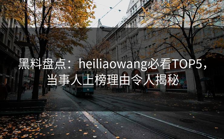 黑料盘点：heiliaowang必看TOP5，当事人上榜理由令人揭秘