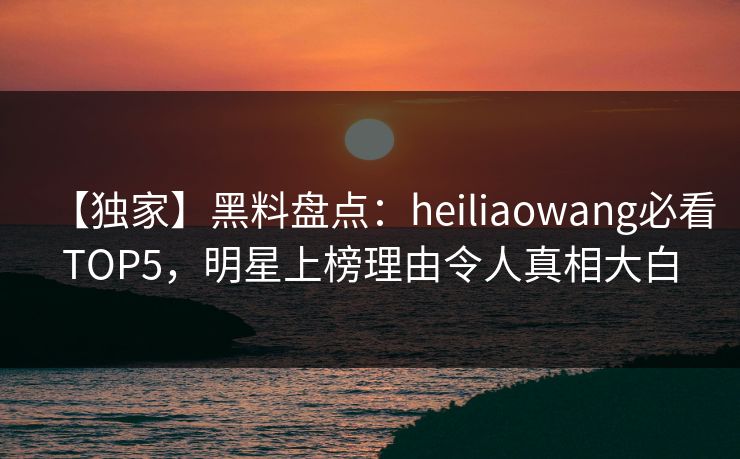 【独家】黑料盘点：heiliaowang必看TOP5，明星上榜理由令人真相大白