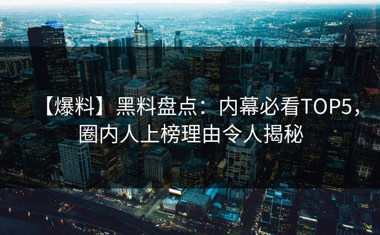 【爆料】黑料盘点：内幕必看TOP5，圈内人上榜理由令人揭秘