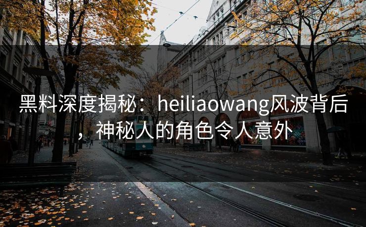 黑料深度揭秘：heiliaowang风波背后，神秘人的角色令人意外