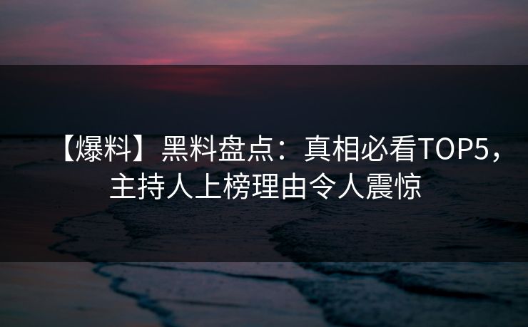 【爆料】黑料盘点：真相必看TOP5，主持人上榜理由令人震惊